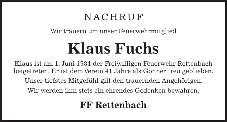 Nachruf Wir trauern um unser Feuerwehrmitglied Klaus Fuchs Klaus ist am 1. Juni 1984 der Freiwilligen Feuerwehr Rettenbach beigetreten. Er ist dem Verein 41 Jahre als Gönner treu geblieben. Unser tiefstes Mitgefühl gilt den trauernden Angehörigen. Wir werden ihm stets ein ehrendes Gedenken bewahren. FF Rettenbach