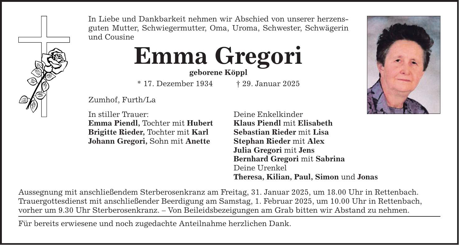 In Liebe und Dankbarkeit nehmen wir Abschied von unserer herzensguten Mutter, Schwiegermutter, Oma, Uroma, Schwester, Schwägerin und Cousine Emma Gregori geborene Köppl * 17. Dezember 1934 _ 29. Januar 2025 Zumhof, Furth/La In stiller Trauer: Emma Piendl, Tochter mit Hubert Brigitte Rieder, Tochter mit Karl Johann Gregori, Sohn mit Anette Aussegnung mit anschließendem Sterberosenkranz am Freitag, 31. Januar 2025, um 18.00 Uhr in Rettenbach. Trauergottesdienst mit anschließender Beerdigung am Samstag, 1. Februar 2025, um 10.00 Uhr in Rettenbach, vorher um 9.30 Uhr Sterberosenkranz. - Von Beileidsbezeigungen am Grab bitten wir Abstand zu nehmen. Für bereits erwiesene und noch zugedachte Anteilnahme herzlichen Dank. Deine Enkelkinder Klaus Piendl mit Elisabeth Sebastian Rieder mit Lisa Stephan Rieder mit Alex Julia Gregori mit Jens Bernhard Gregori mit Sabrina Deine Urenkel Theresa, Kilian, Paul, Simon und Jonas