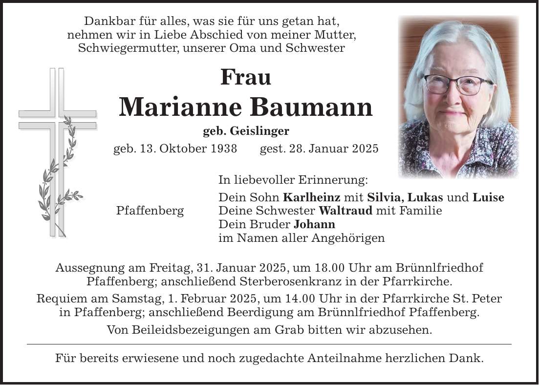  Dankbar für alles, was sie für uns getan hat, nehmen wir in Liebe Abschied von meiner Mutter, Schwiegermutter, unserer Oma und Schwester Frau Marianne Baumann geb. Geislinger geb. 13. Oktober 1938 gest. 28. Januar 2025 In liebevoller Erinnerung: Dein Sohn Karlheinz mit Silvia, Lukas und Luise Pfaffenberg Deine Schwester Waltraud mit Familie Dein Bruder Johann im Namen aller Angehörigen Aussegnung am Freitag, 31. Januar 2025, um 18.00 Uhr am Brünnlfriedhof Pfaffenberg; anschließend Sterberosenkranz in der Pfarrkirche. Requiem am Samstag, 1. Februar 2025, um 14.00 Uhr in der Pfarrkirche St. Peter in Pfaffenberg; anschließend Beerdigung am Brünnlfriedhof Pfaffenberg. Von Beileidsbezeigungen am Grab bitten wir abzusehen. Für bereits erwiesene und noch zugedachte Anteilnahme herzlichen Dank.