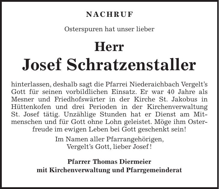  NACHRUF Osterspuren hat unser lieber Herr Josef Schratzenstaller hinterlassen, deshalb sagt die Pfarrei Niederaichbach Vergelt's Gott für seinen vorbildlichen Einsatz. Er war 40 Jahre als Mesner und Friedhofswärter in der Kirche St. Jakobus in Hüttenkofen und drei Perioden in der Kirchenverwaltung St. Josef tätig. Unzählige Stunden hat er Dienst am Mit­menschen und für Gott ohne Lohn geleistet. Möge ihm Osterfreude im ewigen Leben bei Gott geschenkt sein! Im Namen aller Pfarrangehörigen, Vergelt's Gott, lieber Josef ! Pfarrer Thomas Diermeier mit Kirchenverwaltung und Pfarrgemeinderat 