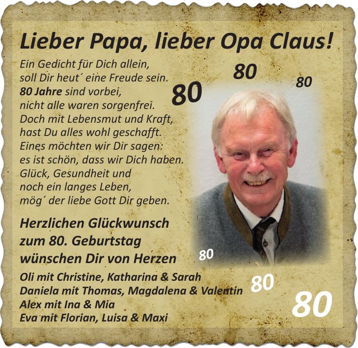 Lieber Papa, lieber Opa Claus! Ein Gedicht für Dich allein, soll Dir heut' eine Freude sein. 80 Jahre sind vorbei, nicht alle waren sorgenfrei. Doch mit Lebensmut und Kraft, hast Du alles wohl geschafft. Eines möchten wir Dir sagen: es ist schön, dass wir Dich haben. Glück, Gesundheit und noch ein langes Leben, mög' der liebe Gott Dir geben. Herzlichen Glückwunsch zum 80. Geburtstag wünschen Dir von Herzen Oli mit Christine, Katharina & Sarah Daniela mit Thomas, Magdalena & Valentin Alex mit Ina & Mia Eva mit Florian, Luisa & Maxi***