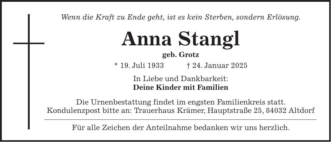 Wenn die Kraft zu Ende geht, ist es kein Sterben, sondern Erlösung. Anna Stangl geb. Grotz * 19. Juli 1933 + 24. Januar 2025 In Liebe und Dankbarkeit: Deine Kinder mit Familien Die Urnenbestattung findet im engsten Familienkreis statt. Kondulenzpost bitte an: Trauerhaus Krämer, Hauptstraße 25, 84032 Altdorf Für alle Zeichen der Anteilnahme bedanken wir uns herzlich. 