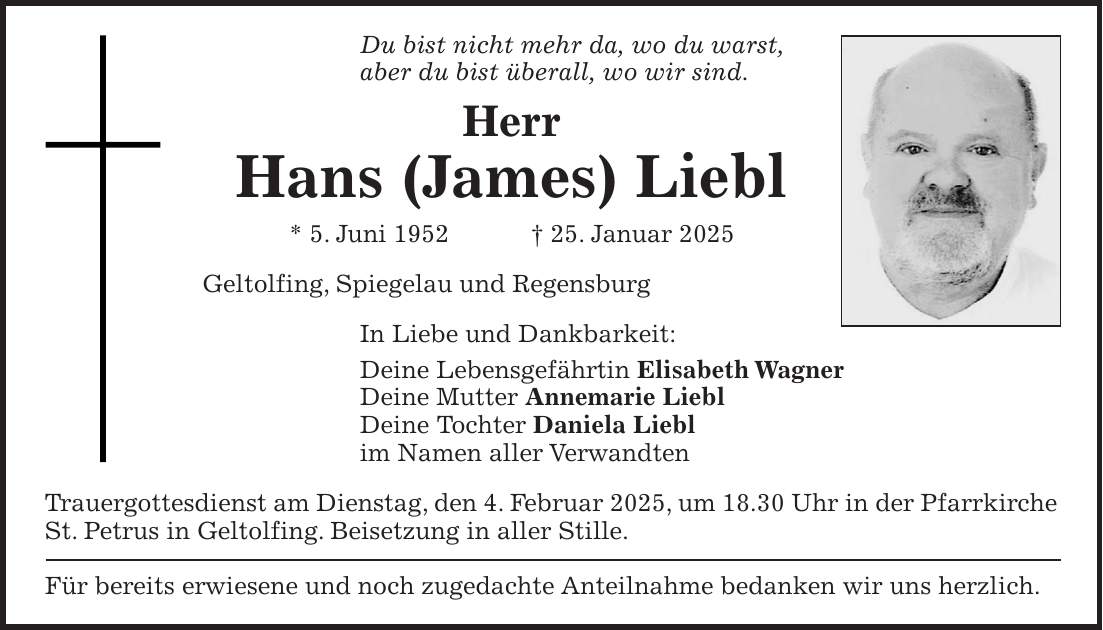 Du bist nicht mehr da, wo du warst, aber du bist überall, wo wir sind. Herr Hans (James) Liebl * 5. Juni 1952 + 25. Januar 2025 Geltolfing, Spiegelau und Regensburg In Liebe und Dankbarkeit: Deine Lebensgefährtin Elisabeth Wagner Deine Mutter Annemarie Liebl Deine Tochter Daniela Liebl im Namen aller Verwandten Trauergottesdienst am Dienstag, den 4. Februar 2025, um 18.30 Uhr in der Pfarrkirche St. Petrus in Geltolfing. Beisetzung in aller Stille. Für bereits erwiesene und noch zugedachte Anteilnahme bedanken wir uns herzlich. 