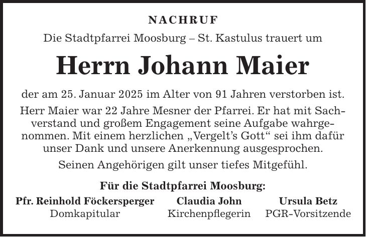  NACHRUF Die Stadtpfarrei Moosburg - St. Kastulus trauert um Herrn Johann Maier der am 25. Januar 2025 im Alter von 91 Jahren verstorben ist. Herr Maier war 22 Jahre Mesner der Pfarrei. Er hat mit Sachverstand und großem Engagement seine Aufgabe wahrgenommen. Mit einem herzlichen 'Vergelt's Gott' sei ihm dafür unser Dank und unsere Anerkennung ausgesprochen. Seinen Angehörigen gilt unser tiefes Mitgefühl. Für die Stadtpfarrei Moosburg: Pfr. Reinhold Föckersperger Claudia John Ursula Betz Domkapitular Kirchenpflegerin PGR-Vorsitzende