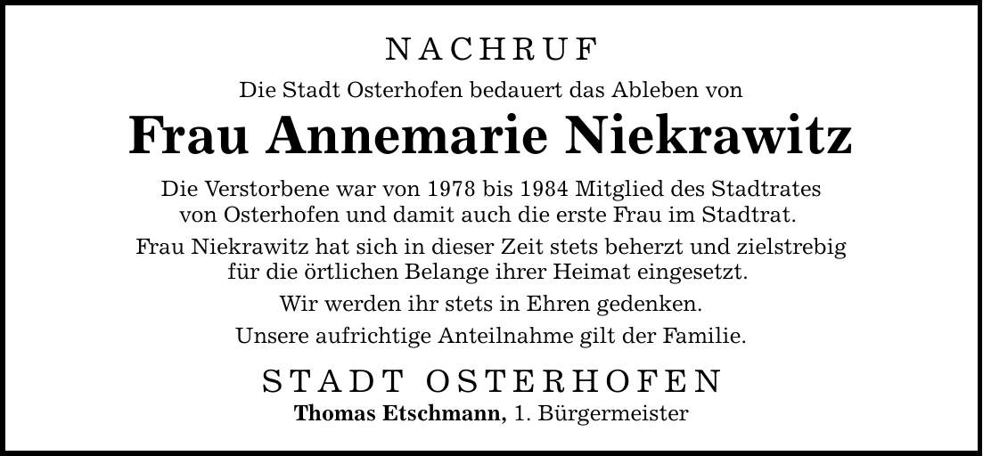 NACHRUF Die Stadt Osterhofen bedauert das Ableben von Frau Annemarie Niekrawitz Die Verstorbene war von 1978 bis 1984 Mitglied des Stadtrates von Osterhofen und damit auch die erste Frau im Stadtrat. Frau Niekrawitz hat sich in dieser Zeit stets beherzt und zielstrebig für die örtlichen Belange ihrer Heimat eingesetzt. Wir werden ihr stets in Ehren gedenken. Unsere aufrichtige Anteilnahme gilt der Familie. STADT OSTERHOFEN Thomas Etschmann, 1. Bürgermeister