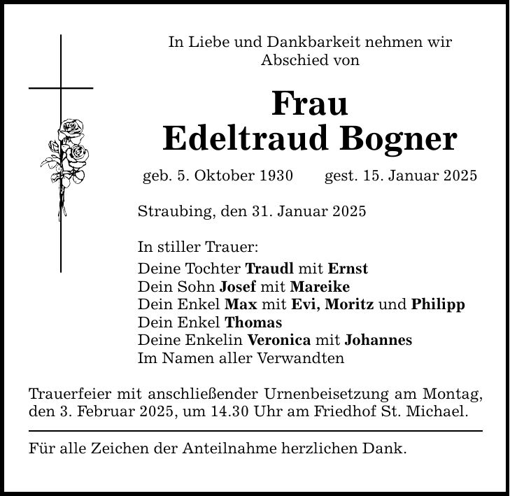 In Liebe und Dankbarkeit nehmen wirAbschied vonFrauEdeltraud Bognergeb. 5. Oktober 1930 gest. 15. Januar 2025Straubing, den 31. Januar 2025 In stiller Trauer:Deine Tochter Traudl mit ErnstDein Sohn Josef mit MareikeDein Enkel Max mit Evi, Moritz und PhilippDein Enkel ThomasDeine Enkelin Veronica mit JohannesIm Namen aller VerwandtenTrauerfeier mit anschließender Urnenbeisetzung am Montag, den 3. Februar 2025, um 14.30 Uhr am Friedhof St. Michael. Für alle Zeichen der Anteilnahme herzlichen Dank.