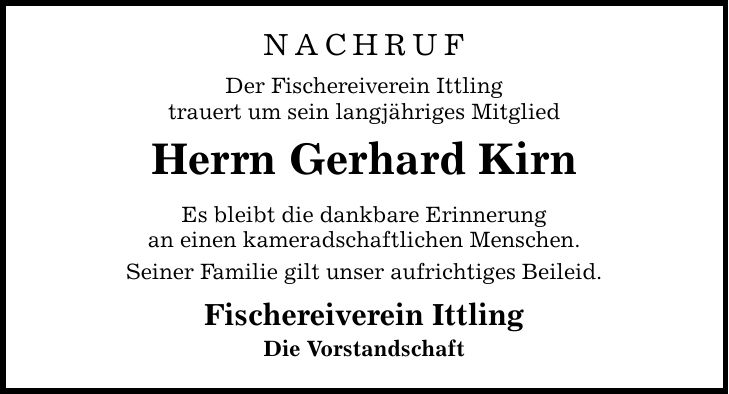 NachrufDer Fischereiverein Ittlingtrauert um sein langjähriges MitgliedHerrn Gerhard KirnEs bleibt die dankbare Erinnerungan einen kameradschaftlichen Menschen.Seiner Familie gilt unser aufrichtiges Beileid.Fischereiverein IttlingDie Vorstandschaft