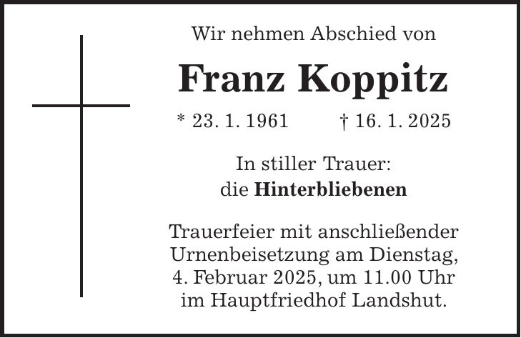  Wir nehmen Abschied von Franz Koppitz * 23. 1. 1961 + 16. 1. 2025 In stiller Trauer: die Hinterbliebenen Trauerfeier mit anschließender Urnenbeisetzung am Dienstag, 4. Februar 2025, um 11.00 Uhr im Hauptfriedhof Landshut.