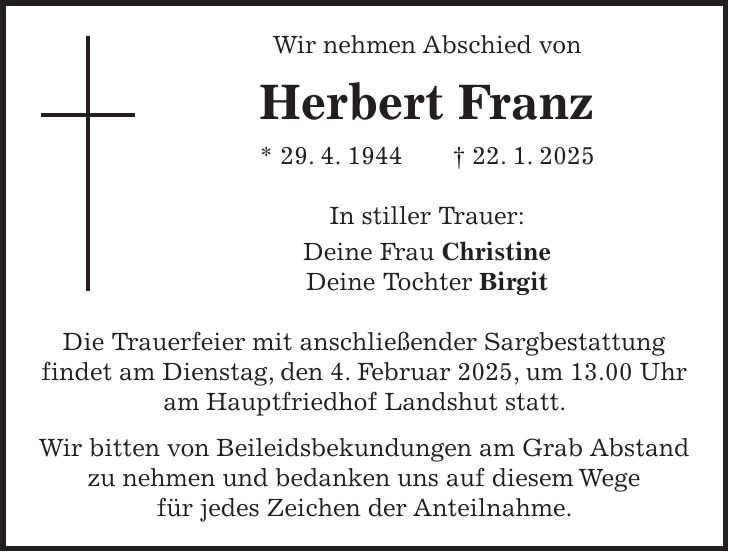 Wir nehmen Abschied von Herbert Franz * 29. 4. 1944 + 22. 1. 2025 In stiller Trauer: Deine Frau Christine Deine Tochter Birgit Die Trauerfeier mit anschließender Sargbestattung findet am Dienstag, den 4. Februar 2025, um 13.00 Uhr am Hauptfriedhof Landshut statt. Wir bitten von Beileidsbekundungen am Grab Abstand zu nehmen und bedanken uns auf diesem Wege für jedes Zeichen der Anteilnahme.