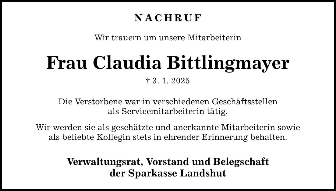 NACHRUF Wir trauern um unsere Mitarbeiterin Frau Claudia Bittlingmayer _ 3. 1. 2025 Die Verstorbene war in verschiedenen Geschäftsstellen als Servicemitarbeiterin tätig. Wir werden sie als geschätzte und anerkannte Mitarbeiterin sowie als beliebte Kollegin stets in ehrender Erinnerung behalten. Verwaltungsrat, Vorstand und Belegschaft der Sparkasse Landshut