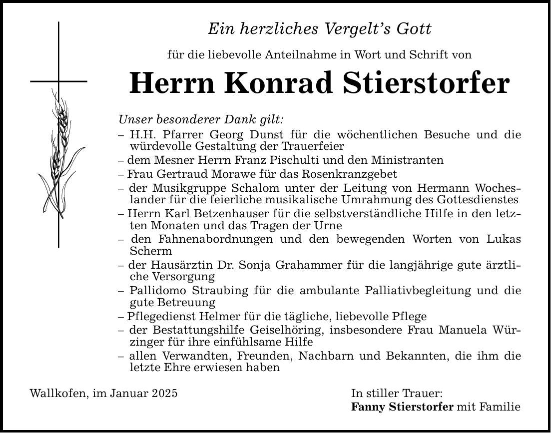 Ein herzliches Vergelt's Gottfür die liebevolle Anteilnahme in Wort und Schrift vonHerrn Konrad StierstorferUnser besonderer Dank gilt:- H.H. Pfarrer Georg Dunst für die wöchentlichen Besuche und die würdevolle Gestaltung der Trauerfeier- dem Mesner Herrn Franz Pischulti und den Ministranten- Frau Gertraud Morawe für das Rosenkranzgebet- der Musikgruppe Schalom unter der Leitung von Hermann Wocheslander für die feierliche musikalische Umrahmung des Gottesdienstes- Herrn Karl Betzenhauser für die selbstverständliche Hilfe in den letzten Monaten und das Tragen der Urne- den Fahnenabordnungen und den bewegenden Worten von Lukas Scherm- der Hausärztin Dr. Sonja Grahammer für die langjährige gute ärztliche Versorgung- Pallidomo Straubing für die ambulante Palliativbegleitung und die gute Betreuung- Pflegedienst Helmer für die tägliche, liebevolle Pflege- der Bestattungshilfe Geiselhöring, insbesondere Frau Manuela Würzinger für ihre einfühlsame Hilfe- allen Verwandten, Freunden, Nachbarn und Bekannten, die ihm die letzte Ehre erwiesen habenWallkofen, im Januar 2025 In stiller Trauer: Fanny Stierstorfer mit Familie