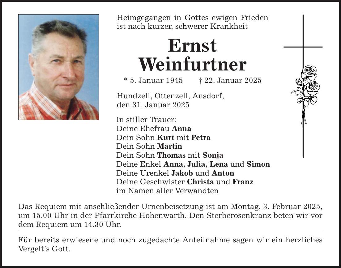 Heimgegangen in Gottes ewigen Frieden ist nach kurzer, schwerer Krankheit Ernst Weinfurtner * 5. Januar 1945 _ 22. Januar 2025 Hundzell, Ottenzell, Ansdorf, den 31. Januar 2025 In stiller Trauer: Deine Ehefrau Anna Dein Sohn Kurt mit Petra Dein Sohn Martin Dein Sohn Thomas mit Sonja Deine Enkel Anna, Julia, Lena und Simon Deine Urenkel Jakob und Anton Deine Geschwister Christa und Franz im Namen aller Verwandten Das Requiem mit anschließender Urnenbeisetzung ist am Montag, 3. Februar 2025, um 15.00 Uhr in der Pfarrkirche Hohenwarth. Den Sterberosenkranz beten wir vor dem Requiem um 14.30 Uhr. Für bereits erwiesene und noch zugedachte Anteilnahme sagen wir ein herzliches Vergelt's Gott.