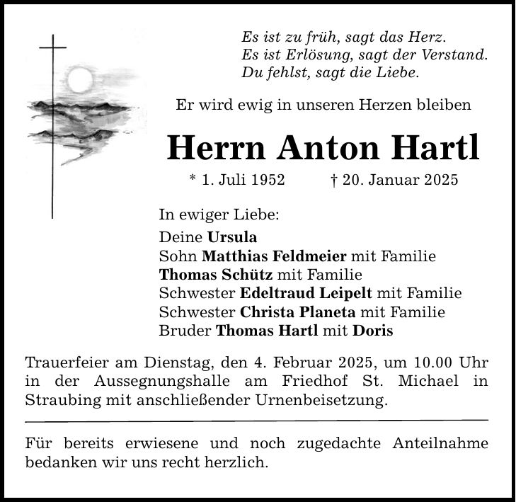 Es ist zu früh, sagt das Herz. Es ist Erlösung, sagt der Verstand. Du fehlst, sagt die Liebe. Er wird ewig in unseren Herzen bleiben Herrn Anton Hartl * 1. Juli 1952 _ 20. Januar 2025 In ewiger Liebe: Deine Ursula Sohn Matthias Feldmeier mit Familie Thomas Schütz mit Familie Schwester Edeltraud Leipelt mit Familie Schwester Christa Planeta mit Familie Bruder Thomas Hartl mit Doris Trauerfeier am Dienstag, den 4. Februar 2025, um 10.00 Uhr in der Aussegnungshalle am Friedhof St. Michael in ­Straubing mit anschließender Urnenbeisetzung. Für bereits erwiesene und noch zugedachte Anteilnahme ­bedanken wir uns recht herzlich.