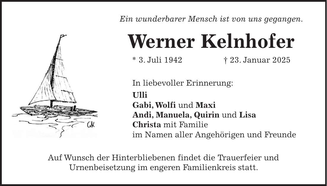 Ein wunderbarer Mensch ist von uns gegangen. Werner Kelnhofer * 3. Juli 1942 + 23. Januar 2025 In liebevoller Erinnerung: Ulli Gabi, Wolfi und Maxi Andi, Manuela, Quirin und Lisa Christa mit Familie im Namen aller Angehörigen und Freunde Auf Wunsch der Hinterbliebenen findet die Trauerfeier und Urnenbeisetzung im engeren Familienkreis statt.