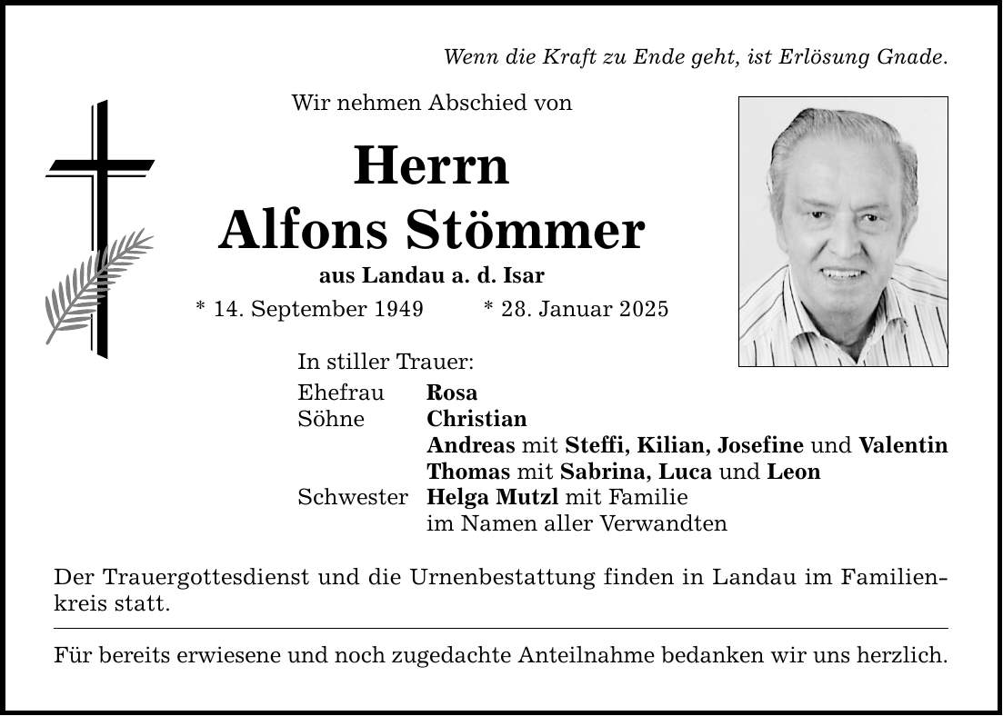 Wenn die Kraft zu Ende geht, ist Erlösung Gnade. Wir nehmen Abschied von Herrn Alfons Stömmer aus Landau a. d. Isar * 14. September 1949 * 28. Januar 2025 In stiller Trauer: Ehefrau Rosa Söhne Christian Andreas mit Steffi, Kilian, Josefine und Valentin Thomas mit Sabrina, Luca und Leon Schwester Helga Mutzl mit Familie im Namen aller Verwandten Der Trauergottesdienst und die Urnenbestattung finden in Landau im Familienkreis statt. Für bereits erwiesene und noch zugedachte Anteilnahme bedanken wir uns herzlich.