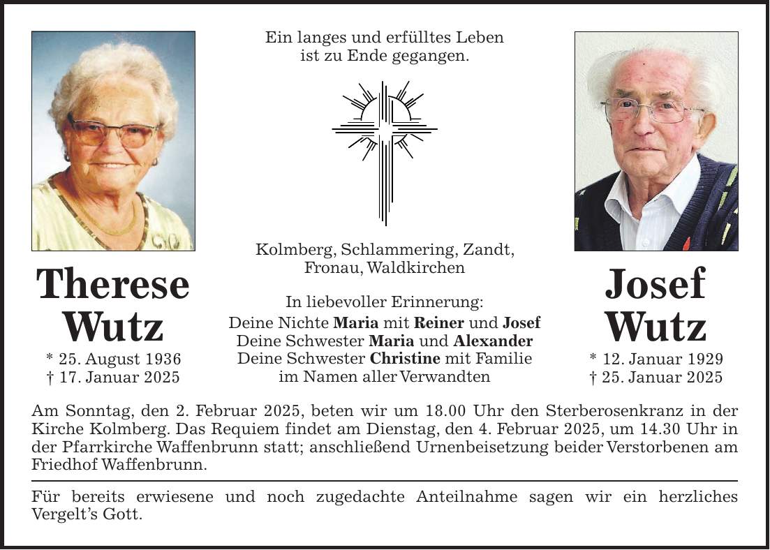 Ein langes und erfülltes Leben ist zu Ende gegangen. Kolmberg, Schlammering, Zandt, Fronau, Waldkirchen In liebevoller Erinnerung: Deine Nichte Maria mit Reiner und Josef Deine Schwester Maria und Alexander Deine Schwester Christine mit Familie im Namen aller Verwandten Am Sonntag, den 2. Februar 2025, beten wir um 18.00 Uhr den Sterberosenkranz in der Kirche Kolmberg. Das Requiem findet am Dienstag, den 4. Februar 2025, um 14.30 Uhr in der Pfarrkirche Waffenbrunn statt; anschließend Urnenbeisetzung beider Verstorbenen am Friedhof Waffenbrunn. Für bereits erwiesene und noch zugedachte Anteilnahme sagen wir ein herzliches Vergelt's Gott.Ein langes und erfülltes Leben ist zu Ende gegangen. Therese Wutz * 25. August 1936 + 17. Januar 2025 Josef Wutz * 12. Januar 1929 + 25. Januar 2025 Kolmberg, Schlammering, Zandt, Fronau, Waldkirchen In liebevoller Erinnerung: Deine Nichte Maria mit Reiner und Josef Deine Schwester Maria und Alexander Deine Schwester Christine mit Familie im Namen aller Verwandten Am Sonntag, den 2. Februar 2025, beten wir um 18.00 Uhr den Sterberosenkranz in der Kirche Kolmberg. Das Requiem findet am Dienstag, den 4. Februar 2025, um 14.30 Uhr in der Pfarrkirche Waffenbrunn statt; anschließend Urnenbeisetzung beider Verstorbenen am Friedhof Waffenbrunn. Für bereits erwiesene und noch zugedachte Anteilnahme sagen wir ein herzliches Vergelt's Gott.Therese Wutz * 25. August 1936 + 17. Januar 2025Josef Wutz * 12. Januar 1929 + 25. Januar 2025Alternativ Vorschlag