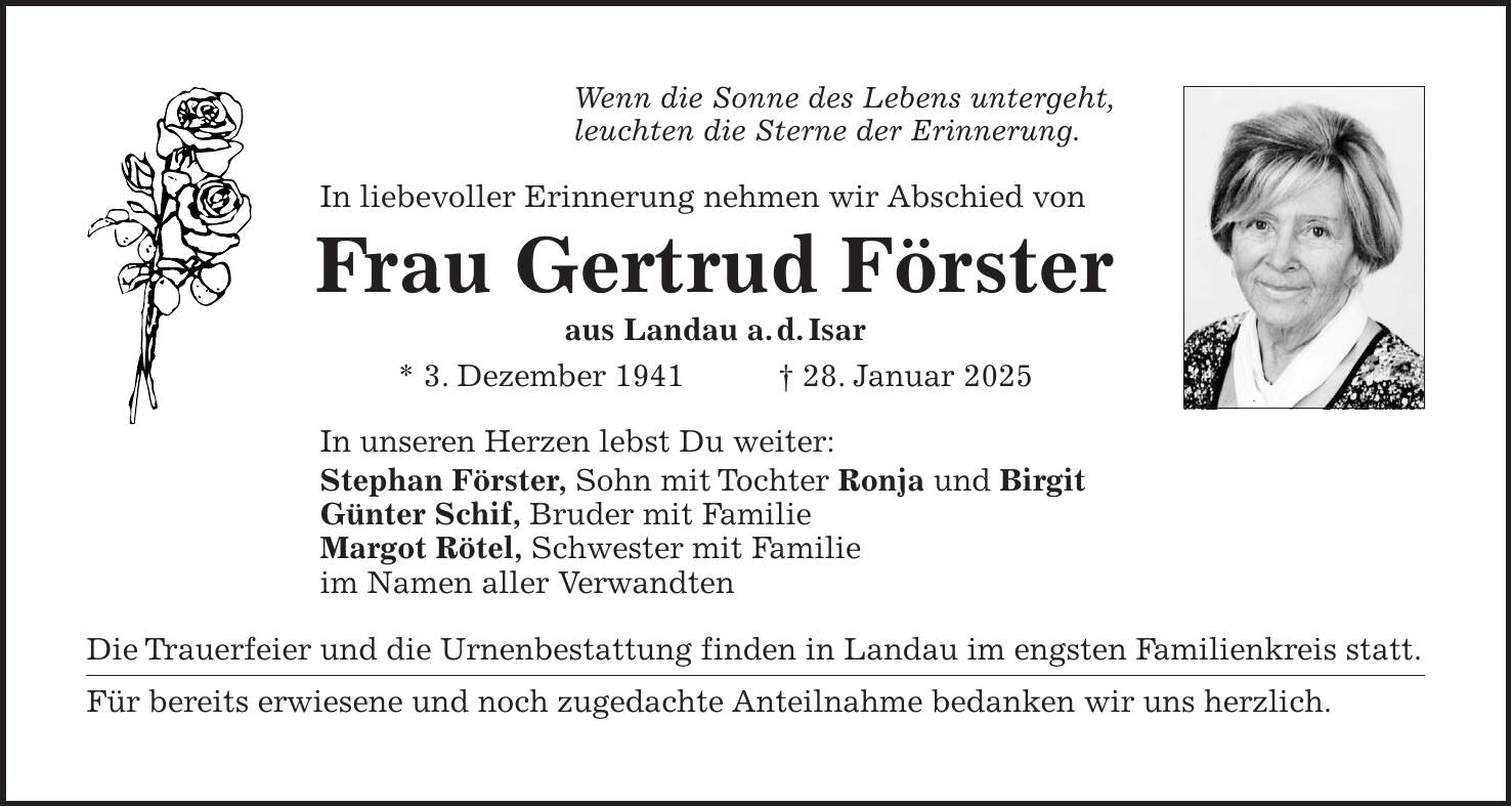 Wenn die Sonne des Lebens untergeht, leuchten die Sterne der Erinnerung. In liebevoller Erinnerung nehmen wir Abschied von Frau Gertrud Förster aus Landau a.d.Isar * 3. Dezember 1941 + 28. Januar 2025 In unseren Herzen lebst Du weiter: Stephan Förster, Sohn mit Tochter Ronja und Birgit Günter Schif, Bruder mit Familie Margot Rötel, Schwester mit Familie im Namen aller Verwandten Die Trauerfeier und die Urnenbestattung finden in Landau im engsten Familienkreis statt. Für bereits erwiesene und noch zugedachte Anteilnahme bedanken wir uns herzlich.