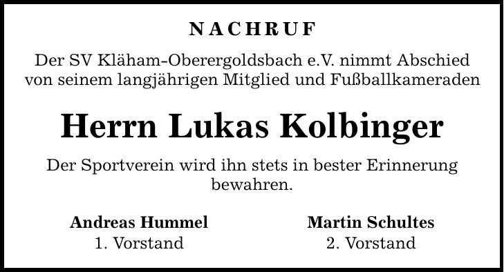 NACHRUF Der SV Kläham-Oberergoldsbach e.V. nimmt Abschied von seinem langjährigen Mitglied und Fußballkameraden Herrn Lukas Kolbinger Der Sportverein wird ihn stets in bester Erinnerung bewahren. Andreas Hummel Martin Schultes 1. Vorstand 2. Vorstand