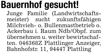 Bauernhof gesucht!Junge Familie (Landwirtschaftsmeister) sucht zukunftsfähigen Milchvieh- o. Bullenmastbetrieb o. Ackerbau i. Raum Ndb/Obpf. zum übernehmen u. weiter bewirtschaften. ***Z Plattlinger Anzeiger, Bahnhofstr. 11, 94447 Plattling