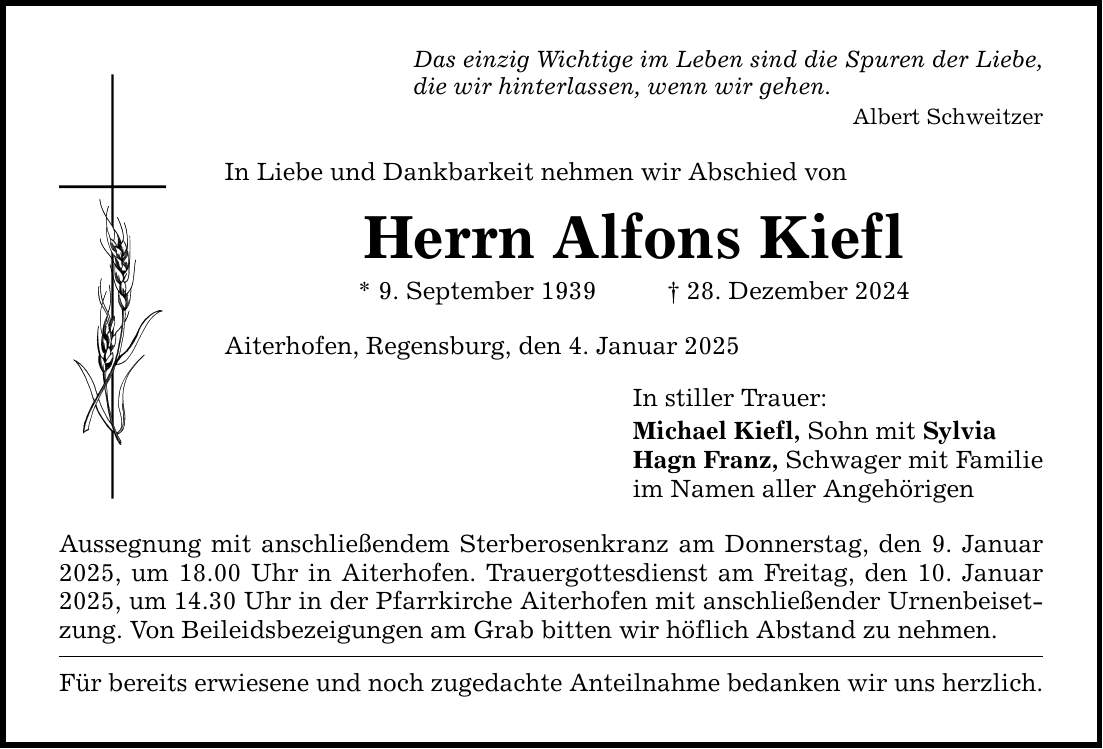 Das einzig Wichtige im Leben sind die Spuren der Liebe, die wir hinterlassen, wenn wir gehen. Albert Schweitzer In Liebe und Dankbarkeit nehmen wir Abschied von Herrn Alfons Kiefl * 9. September 1939 _ 28. Dezember 2024 Aiterhofen, Regensburg, den 4. Januar 2025 Aussegnung mit anschließendem Sterberosenkranz am Donnerstag, den 9. Januar 2025, um 18.00 Uhr in Aiterhofen. Trauergottesdienst am Freitag, den 10. Januar 2025, um 14.30 Uhr in der Pfarrkirche Aiterhofen mit anschließender Urnenbeisetzung. Von Beileidsbezeigungen am Grab bitten wir höflich Abstand zu nehmen. Für bereits erwiesene und noch zugedachte Anteilnahme bedanken wir uns herzlich. In stiller Trauer: Michael Kiefl, Sohn mit Sylvia Hagn Franz, Schwager mit Familie im Namen aller Angehörigen