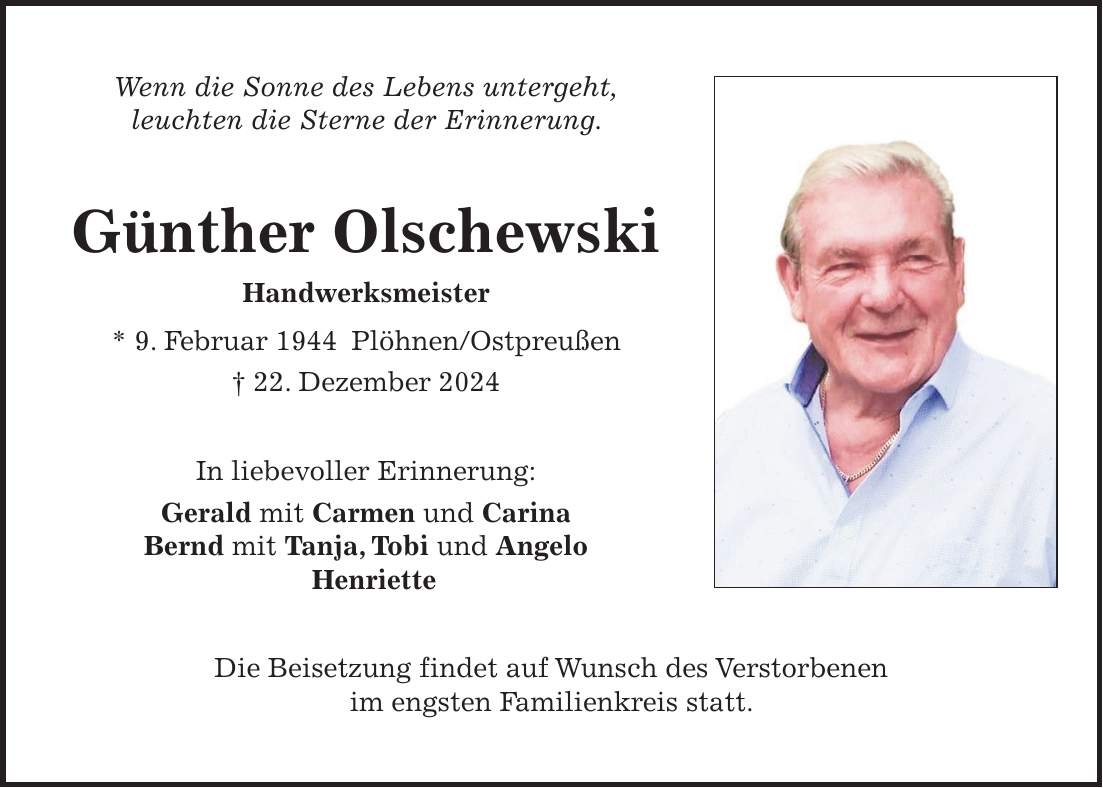 Wenn die Sonne des Lebens untergeht, leuchten die Sterne der Erinnerung. Günther Olschewski Handwerksmeister * 9. Februar 1944 Plöhnen/Ostpreußen + 22. Dezember 2024 In liebevoller Erinnerung: Gerald mit Carmen und Carina Bernd mit Tanja, Tobi und Angelo Henriette Die Beisetzung findet auf Wunsch des Verstorbenen im engsten Familienkreis statt.