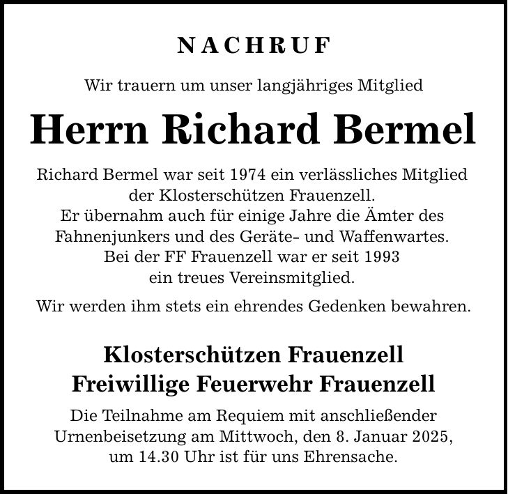 NACHRUF Wir trauern um unser langjähriges Mitglied Herrn Richard Bermel Richard Bermel war seit 1974 ein verlässliches Mitglied der Klosterschützen Frauenzell. Er übernahm auch für einige Jahre die Ämter des Fahnenjunkers und des Geräte- und Waffenwartes. Bei der FF Frauenzell war er seit 1993 ein treues Vereinsmitglied. Wir werden ihm stets ein ehrendes Gedenken bewahren. Klosterschützen Frauenzell Freiwillige Feuerwehr Frauenzell Die Teilnahme am Requiem mit anschließender Urnenbeisetzung am Mittwoch, den 8. Januar 2025, um 14.30 Uhr ist für uns Ehrensache.