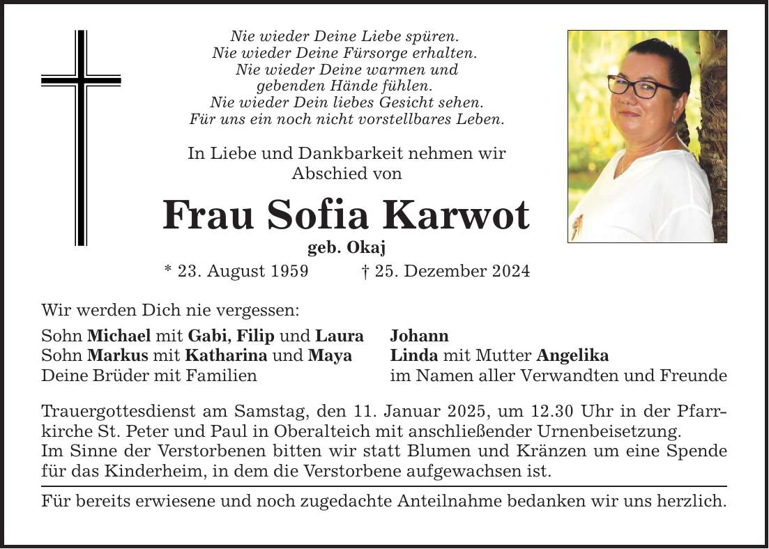 Nie wieder Deine Liebe spüren. Nie wieder Deine Fürsorge erhalten. Nie wieder Deine warmen und gebenden Hände fühlen. Nie wieder Dein liebes Gesicht sehen. Für uns ein noch nicht vorstellbares Leben. In Liebe und Dankbarkeit nehmen wir Abschied von Frau Sofia Karwot geb. Okaj * 23. August 1959 _ 25. Dezember 2024 Wir werden Dich nie vergessen: Sohn Michael mit Gabi, Filip und Laura Sohn Markus mit Katharina und Maya Deine Brüder mit Familien Trauergottesdienst am Samstag, den 11. Januar 2025, um 12.30 Uhr in der Pfarrkirche St. Peter und Paul in Oberalteich mit anschließender Urnenbeisetzung. Im Sinne der Verstorbenen bitten wir statt Blumen und Kränzen um eine Spende für das Kinderheim, in dem die Verstorbene aufgewachsen ist. Für bereits erwiesene und noch zugedachte Anteilnahme bedanken wir uns herzlich. Johann Linda mit Mutter Angelika im Namen aller Verwandten und Freunde