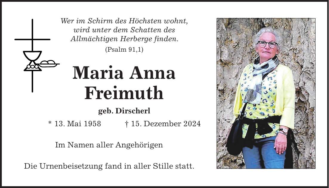 Wer im Schirm des Höchsten wohnt, wird unter dem Schatten des Allmächtigen Herberge finden. (Psalm 91,1) Maria Anna Freimuth geb. Dirscherl * 13. Mai 1958 + 15. Dezember 2024 Im Namen aller Angehörigen Die Urnenbeisetzung fand in aller Stille statt.