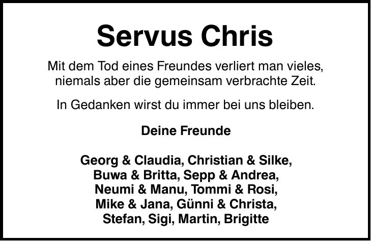 Servus Chris Mit dem Tod eines Freundes verliert man vieles, niemals aber die gemeinsam verbrachte Zeit. In Gedanken wirst du immer bei uns bleiben. Deine Freunde Georg & Claudia, Christian & Silke, Buwa & Britta, Sepp & Andrea, Neumi & Manu, Tommi & Rosi, Mike & Jana, Günni & Christa, Stefan, Sigi, Martin, Brigitte