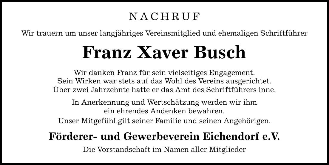 NACHRUF Wir trauern um unser langjähriges Vereinsmitglied und ehemaligen Schriftführer Franz Xaver Busch Wir danken Franz für sein vielseitiges Engagement. Sein Wirken war stets auf das Wohl des Vereins ausgerichtet. Über zwei Jahrzehnte hatte er das Amt des Schriftführers inne. In Anerkennung und Wertschätzung werden wir ihm ein ehrendes Andenken bewahren. Unser Mitgefühl gilt seiner Familie und seinen Angehörigen. Förderer- und Gewerbeverein Eichendorf e.V. Die Vorstandschaft im Namen aller Mitglieder