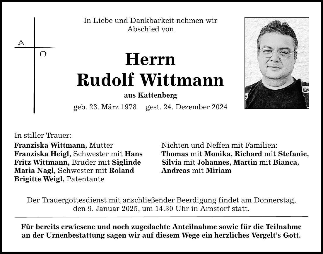 In stiller Trauer:In Liebe und Dankbarkeit nehmen wirAbschied vonHerrnRudolf Wittmannaus Kattenberggeb. 23. März 1978 gest. 24. Dezember 2024Franziska Wittmann, MutterFranziska Heigl, Schwester mit HansFritz Wittmann, Bruder mit SiglindeMaria Nagl, Schwester mit RolandBrigitte Weigl, PatentanteNichten und Neffen mit Familien:Thomas mit Monika, Richard mit Stefanie,Silvia mit Johannes, Martin mit Bianca,Andreas mit MiriamDer Trauergottesdienst mit anschließender Beerdigung findet am Donnerstag,den ­9. Januar 2025, um 14.30 Uhr in Arnstorf statt.Für bereits erwiesene und noch zugedachte Anteilnahme sowie für die Teilnahmean der Urnenbestattung sagen wir auf diesem Wege ein herzliches Vergelt's Gott.