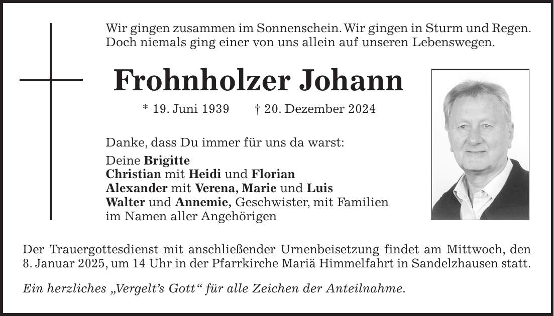 Wir gingen zusammen im Sonnenschein. Wir gingen in Sturm und Regen. Doch niemals ging einer von uns allein auf unseren Lebenswegen. Frohnholzer Johann * 19. Juni 1939 + 20. Dezember 2024 Danke, dass Du immer für uns da warst: Deine Brigitte Christian mit Heidi und Florian Alexander mit Verena, Marie und Luis Walter und Annemie, Geschwister, mit Familien im Namen aller Angehörigen Der Trauergottesdienst mit anschließender Urnenbeisetzung findet am Mittwoch, den 8. Januar 2025, um 14 Uhr in der Pfarrkirche Mariä Himmelfahrt in Sandelzhausen statt. Ein herzliches 'Vergelt's Gott' für alle Zeichen der Anteilnahme.