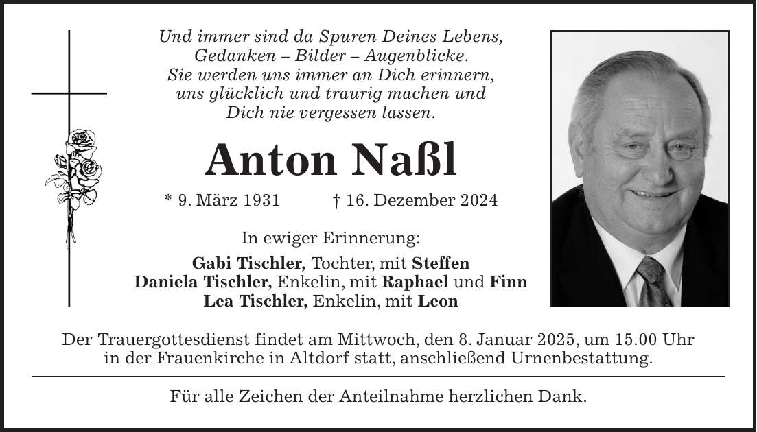 Und immer sind da Spuren Deines Lebens, Gedanken - Bilder - Augenblicke. Sie werden uns immer an Dich erinnern, uns glücklich und traurig machen und Dich nie vergessen lassen. Anton Naßl * 9. März 1931 + 16. Dezember 2024 In ewiger Erinnerung: Gabi Tischler, Tochter, mit Steffen Daniela Tischler, Enkelin, mit Raphael und Finn Lea Tischler, Enkelin, mit Leon Der Trauergottesdienst findet am Mittwoch, den 8. Januar 2025, um 15.00 Uhr in der Frauenkirche in Altdorf statt, anschließend Urnenbestattung. Für alle Zeichen der Anteilnahme herzlichen Dank.