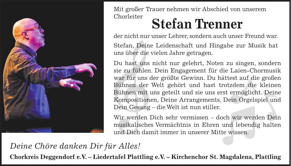 Mit großer Trauer nehmen wir Abschied von unserem Chorleiter Stefan Trenner der nicht nur unser Lehrer, sondern auch unser Freund war. Stefan, Deine Leidenschaft und Hingabe zur Musik hat uns über die vielen Jahre getragen. Du hast uns nicht nur gelehrt, Noten zu singen, sondern sie zu fühlen. Dein Engagement für die Laien-Chormusik war für uns der größte Gewinn. Du hättest auf die großen Bühnen der Welt gehört und hast trotzdem die kleinen Bühnen mit uns geteilt und sie uns erst ermöglicht. Deine Kompositionen, Deine Arrangements, Dein Orgelspiel und Dein Gesang - die Welt ist nun stiller. Wir werden Dich sehr vermissen - doch wir werden Dein musikalisches Vermächtnis in Ehren und lebendig halten und Dich damit immer in unserer Mitte wissen. Deine Chöre danken Dir für Alles! Chorkreis Deggendorf e.V. - Liedertafel Plattling e.V. - Kirchenchor St. Magdalena, Plattling