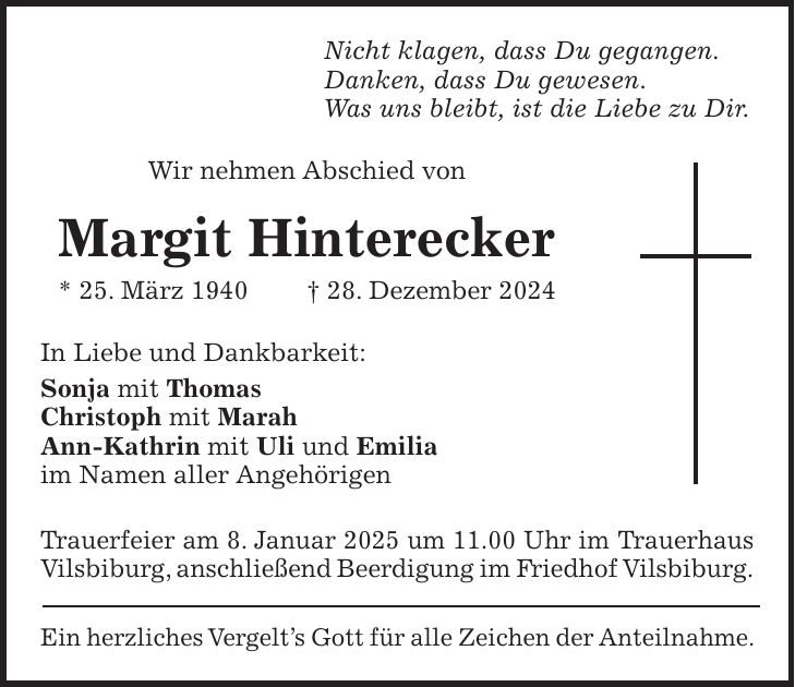 Nicht klagen, dass Du gegangen. Danken, dass Du gewesen. Was uns bleibt, ist die Liebe zu Dir. Wir nehmen Abschied von Margit Hinterecker * 25. März 1940 + 28. Dezember 2024 In Liebe und Dankbarkeit: Sonja mit Thomas Christoph mit Marah Ann-Kathrin mit Uli und Emilia im Namen aller Angehörigen Trauerfeier am 8. Januar 2025 um 11.00 Uhr im Trauerhaus Vilsbiburg, anschließend Beerdigung im Friedhof Vilsbiburg. Ein herzliches Vergelt's Gott für alle Zeichen der Anteilnahme.