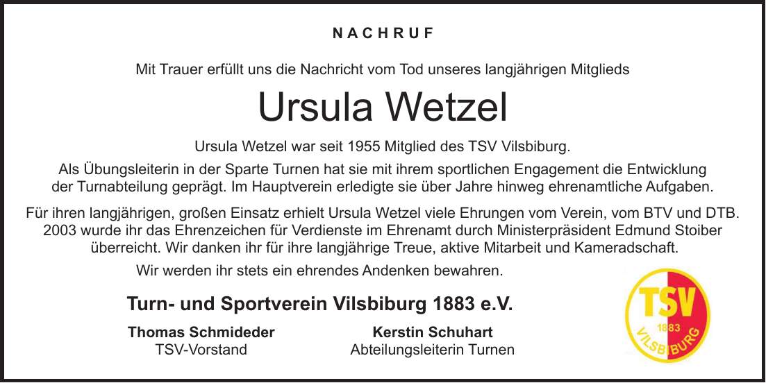 N a c h r u f Mit Trauer erfüllt uns die Nachricht vom Tod unseres langjährigen Mitglieds Ursula Wetzel Ursula Wetzel war seit 1955 Mitglied des TSV Vilsbiburg. Als Übungsleiterin in der Sparte Turnen hat sie mit ihrem sportlichen Engagement die Entwicklung der Turnabteilung geprägt. Im Hauptverein erledigte sie über Jahre hinweg ehrenamtliche Aufgaben. Für ihren langjährigen, großen Einsatz erhielt Ursula Wetzel viele Ehrungen vom Verein, vom BTV und DTB. 2003 wurde ihr das Ehrenzeichen für Verdienste im Ehrenamt durch Ministerpräsident Edmund Stoiber überreicht. Wir danken ihr für ihre langjährige Treue, aktive Mitarbeit und Kameradschaft. Wir werden ihr stets ein ehrendes Andenken bewahren. Turn- und Sportverein Vilsbiburg 1883 e.V. Thomas Schmideder Kerstin Schuhart TSV-Vorstand Abteilungsleiterin Turnen