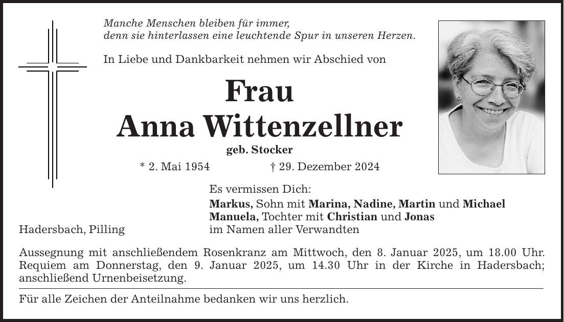 Manche Menschen bleiben für immer, denn sie hinterlassen eine leuchtende Spur in unseren Herzen. In Liebe und Dankbarkeit nehmen wir Abschied von Frau Anna Wittenzellner geb. Stocker * 2. Mai 1954 + 29. Dezember 2024 Es vermissen Dich: Markus, Sohn mit Marina, Nadine, Martin und Michael Manuela, Tochter mit Christian und Jonas Hadersbach, Pilling im Namen aller Verwandten Aussegnung mit anschließendem Rosenkranz am Mittwoch, den 8. Januar 2025, um 18.00 Uhr. Requiem am Donnerstag, den 9. Januar 2025, um 14.30 Uhr in der Kirche in Hadersbach; anschließend Urnenbeisetzung. Für alle Zeichen der Anteilnahme bedanken wir uns herzlich.