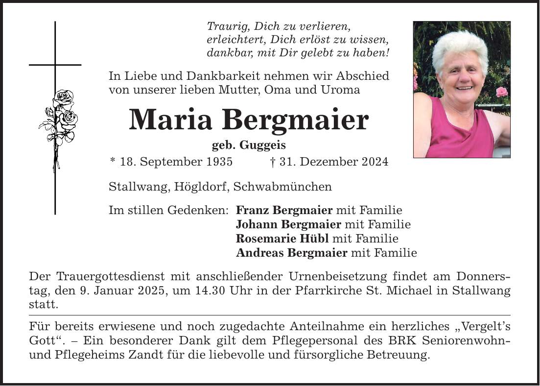 Traurig, Dich zu verlieren, erleichtert, Dich erlöst zu wissen, dankbar, mit Dir gelebt zu haben! In Liebe und Dankbarkeit nehmen wir Abschied von unserer lieben Mutter, Oma und Uroma Maria Bergmaier geb. Guggeis * 18. September 1935 _ 31. Dezember 2024 Stallwang, Högldorf, Schwabmünchen Im stillen Gedenken: Franz Bergmaier mit Familie Johann Bergmaier mit Familie Rosemarie Hübl mit Familie Andreas Bergmaier mit Familie Der Trauergottesdienst mit anschließender Urnenbeisetzung findet am Donnerstag, den 9. Januar 2025, um 14.30 Uhr in der Pfarrkirche St. Michael in Stallwang statt. Für bereits erwiesene und noch zugedachte Anteilnahme ein herzliches 