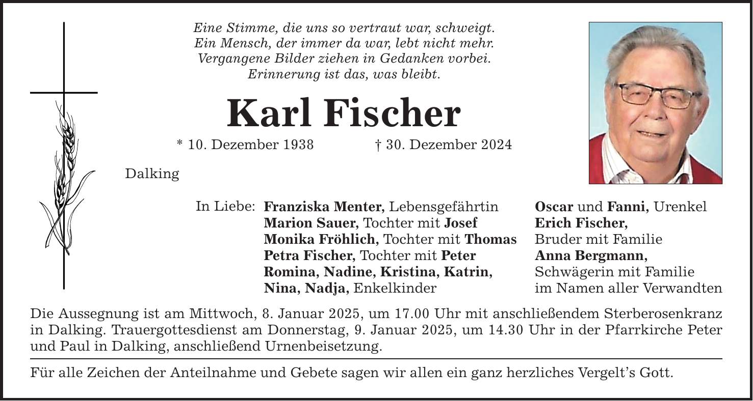 Eine Stimme, die uns so vertraut war, schweigt.Ein Mensch, der immer da war, lebt nicht mehr.Vergangene Bilder ziehen in Gedanken vorbei.Erinnerung ist das, was bleibt.Karl Fischer* 10. Dezember 1938 _ 30. Dezember 2024DalkingIn Liebe: Franziska Menter, LebensgefährtinMarion Sauer, Tochter mit JosefMonika Fröhlich, Tochter mit ThomasPetra Fischer, Tochter mit PeterRomina, Nadine, Kristina, Katrin,Nina, Nadja, EnkelkinderDie Aussegnung ist am Mittwoch, 8. Januar 2025, um 17.00 Uhr mit anschließendem Sterberosenkranz in Dalking. Trauergottesdienst am Donnerstag, 9. Januar 2025, um 14.30 Uhr in der Pfarrkirche Peter und Paul in Dalking, anschließend Urnenbeisetzung.Für alle Zeichen der Anteilnahme und Gebete sagen wir allen ein ganz herzliches Vergelt's Gott.Oscar und Fanni, UrenkelErich Fischer,Bruder mit FamilieAnna Bergmann,Schwägerin mit Familieim Namen aller Verwandten