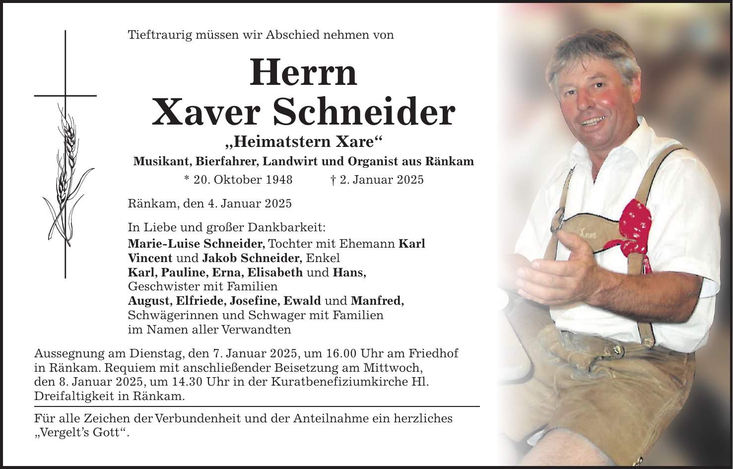 Tieftraurig müssen wir Abschied nehmen von Herrn Xaver Schneider 'Heimatstern Xare' Musikant, Bierfahrer, Landwirt und Organist aus Ränkam * 20. Oktober 1948 + 2. Januar 2025 Ränkam, den 4. Januar 2025 In Liebe und großer Dankbarkeit: Marie-Luise Schneider, Tochter mit Ehemann Karl Vincent und Jakob Schneider, Enkel Karl, Pauline, Erna, Elisabeth und Hans, Geschwister mit Familien August, Elfriede, Josefine, Ewald und Manfred, Schwägerinnen und Schwager mit Familien im Namen aller Verwandten Aussegnung am Dienstag, den 7. Januar 2025, um 16.00 Uhr am Friedhof in Ränkam. Requiem mit anschließender Beisetzung am Mittwoch, den 8. Januar 2025, um 14.30 Uhr in der Kuratbenefiziumkirche Hl. Dreifaltigkeit in Ränkam. Für alle Zeichen der Verbundenheit und der Anteilnahme ein herzliches 'Vergelt's Gott'.