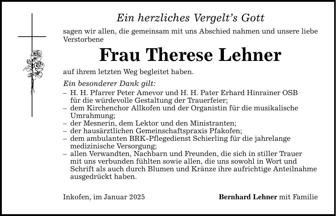 Ein herzliches Vergelt's Gottsagen wir allen, die gemeinsam mit uns Abschied nahmen und unsere liebe VerstorbeneFrau Therese Lehnerauf ihrem letzten Weg begleitet haben.Ein besonderer Dank gilt:- H. H. Pfarrer Peter Amevor und H. H. Pater Erhard Hinrainer OSB für die würdevolle Gestaltung der Trauerfeier;- dem Kirchenchor Allkofen und der Organistin für die musikalische Umrahmung;- der Mesnerin, dem Lektor und den Ministranten;- der hausärztlichen Gemeinschaftspraxis Pfakofen;- dem ambulanten BRK-Pflegedienst Schierling für die jahrelange medizinische Versorgung;- allen Verwandten, Nachbarn und Freunden, die sich in stiller Trauer mit uns verbunden fühlten sowie allen, die uns sowohl in Wort und Schrift als auch durch Blumen und Kränze ihre aufrichtige Anteilnahme ausgedrückt haben.Inkofen, im Januar 2025 Bernhard Lehner mit Familie