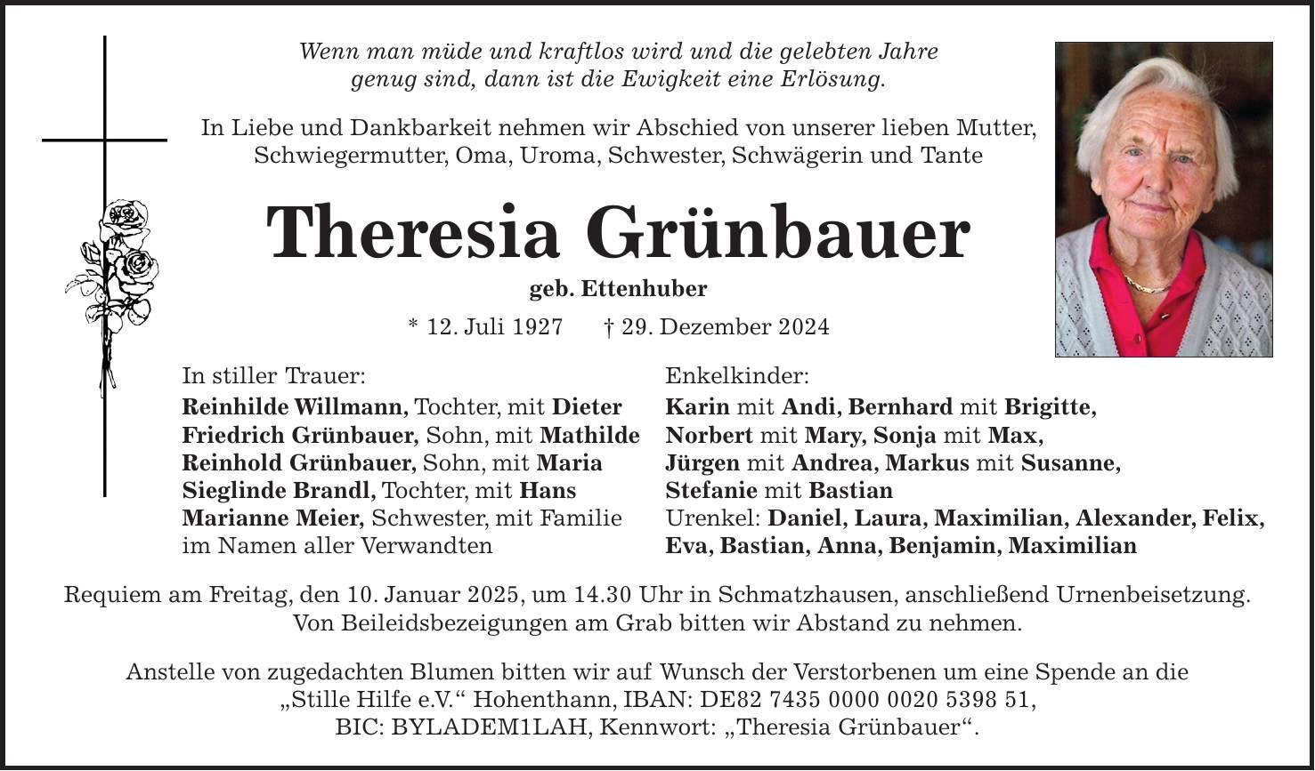 Wenn man müde und kraftlos wird und die gelebten Jahre genug sind, dann ist die Ewigkeit eine Erlösung. In Liebe und Dankbarkeit nehmen wir Abschied von unserer lieben Mutter, Schwiegermutter, Oma, Uroma, Schwester, Schwägerin und Tante Theresia Grünbauer geb. Ettenhuber * 12. Juli 1927 + 29. Dezember 2024 In stiller Trauer: Enkelkinder: Reinhilde Willmann, Tochter, mit Dieter Karin mit Andi, Bernhard mit Brigitte, Friedrich Grünbauer, Sohn, mit Mathilde Norbert mit Mary, Sonja mit Max, Reinhold Grünbauer, Sohn, mit Maria Jürgen mit Andrea, Markus mit Susanne, Sieglinde Brandl, Tochter, mit Hans Stefanie mit Bastian Marianne Meier, Schwester, mit Familie Urenkel: Daniel, Laura, Maximilian, Alexander, Felix, im Namen aller Verwandten Eva, Bastian, Anna, Benjamin, Maximilian Requiem am Freitag, den 10. Januar 2025, um 14.30 Uhr in Schmatzhausen, anschließend Urnenbeisetzung. Von Beileidsbezeigungen am Grab bitten wir Abstand zu nehmen. Anstelle von zugedachten Blumen bitten wir auf Wunsch der Verstorbenen um eine Spende an die 'Stille Hilfe e. V.' Hohenthann, IBAN: DE***, BIC: BYLADEM1LAH, Kennwort: 'Theresia Grünbauer'.