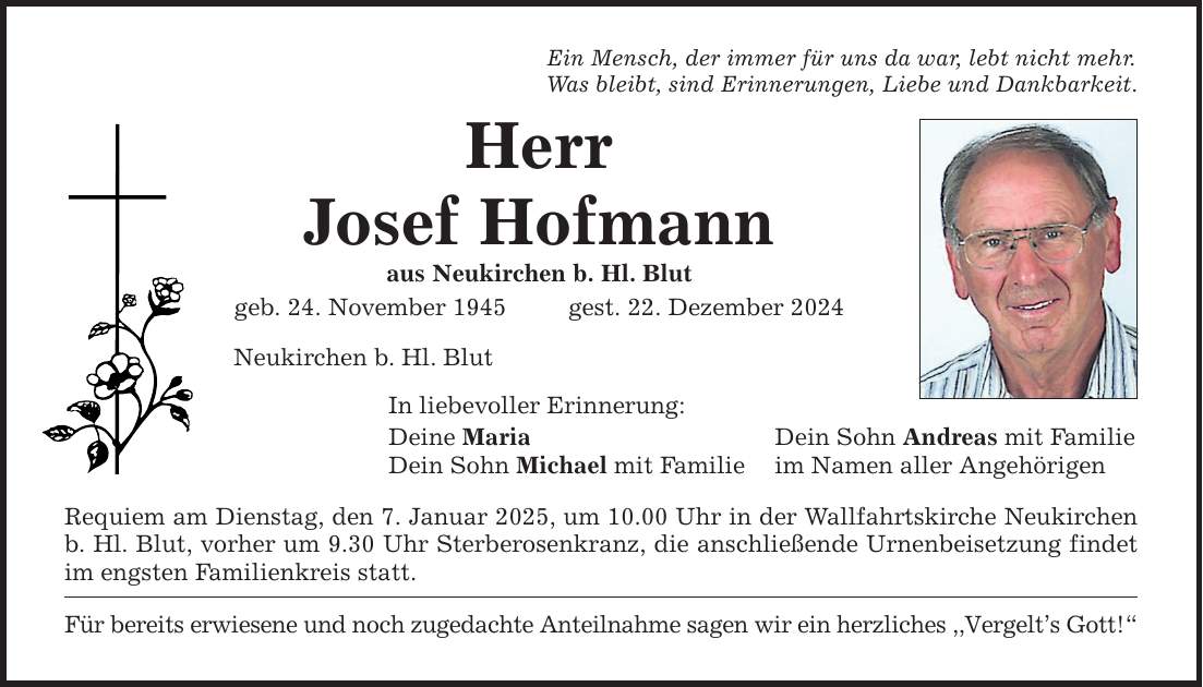 Ein Mensch, der immer für uns da war, lebt nicht mehr.Was bleibt, sind Erinnerungen, Liebe und Dankbarkeit.HerrJosef Hofmannaus Neukirchen b. Hl. Blutgeb. 24. November 1945 gest. 22. Dezember 2024Neukirchen b. Hl. BlutIn liebevoller Erinnerung:Deine Maria Dein Sohn Andreas mit FamilieDein Sohn Michael mit Familie im Namen aller AngehörigenRequiem am Dienstag, den 7. Januar 2025, um 10.00 Uhr in der Wallfahrtskirche Neukirchen b. Hl. Blut, vorher um 9.30 Uhr Sterberosenkranz, die anschließende Urnenbeisetzung findet im engsten Familienkreis statt.Für bereits erwiesene und noch zugedachte Anteilnahme sagen wir ein herzliches ,,Vergelt's Gott!