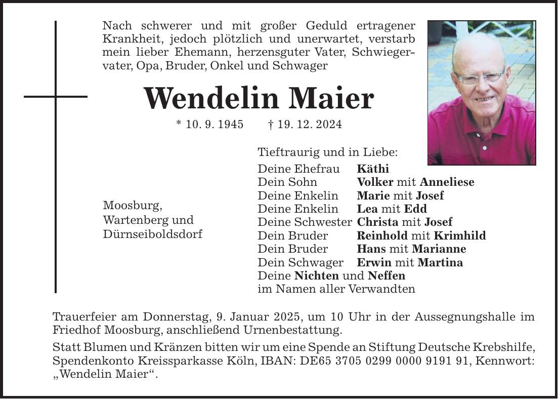 Nach schwerer und mit großer Geduld ertragener Krankheit, jedoch plötzlich und unerwartet, verstarb mein lieber Ehemann, herzensguter Vater, Schwieger-vater, Opa, Bruder, Onkel und Schwager Wendelin Maier * 10. 9. 1945 + 19. 12. 2024 Tieftraurig und in Liebe: Deine Ehefrau Käthi Dein Sohn Volker mit Anneliese Deine Enkelin Marie mit Josef Deine Enkelin Lea mit Edd Deine Schwester Christa mit Josef Dein Bruder Reinhold mit Krimhild Dein Bruder Hans mit Marianne Dein Schwager Erwin mit Martina Deine Nichten und Neffen im Namen aller Verwandten Trauerfeier am Donnerstag, 9. Januar 2025, um 10 Uhr in der Aussegnungshalle im Friedhof Moosburg, anschließend Urnenbestattung. Statt Blumen und Kränzen bitten wir um eine Spende an Stiftung Deutsche Krebshilfe, Spendenkonto Kreissparkasse Köln, IBAN: DE***, Kennwort: 'Wendelin Maier'.Moosburg, Wartenberg und Dürnseiboldsdorf