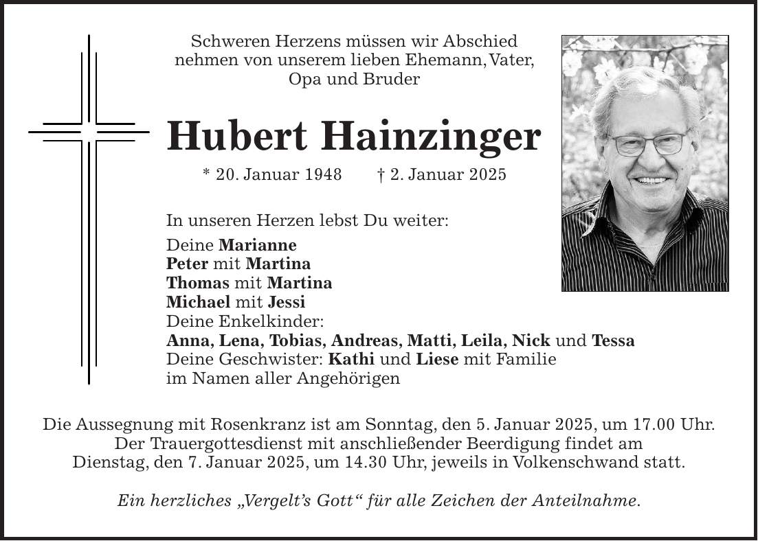 Schweren Herzens müssen wir Abschied nehmen von unserem lieben Ehemann, Vater, Opa und Bruder Hubert Hainzinger * 20. Januar 1948 + 2. Januar 2025 In unseren Herzen lebst Du weiter: Deine Marianne Peter mit Martina Thomas mit Martina Michael mit Jessi Deine Enkelkinder: Anna, Lena, Tobias, Andreas, Matti, Leila, Nick und Tessa Deine Geschwister: Kathi und Liese mit Familie im Namen aller Angehörigen Die Aussegnung mit Rosenkranz ist am Sonntag, den 5. Januar 2025, um 17.00 Uhr. Der Trauergottesdienst mit anschließender Beerdigung findet am Dienstag, den 7. Januar 2025, um 14.30 Uhr, jeweils in Volkenschwand statt. Ein herzliches 'Vergelt's Gott' für alle Zeichen der Anteilnahme.