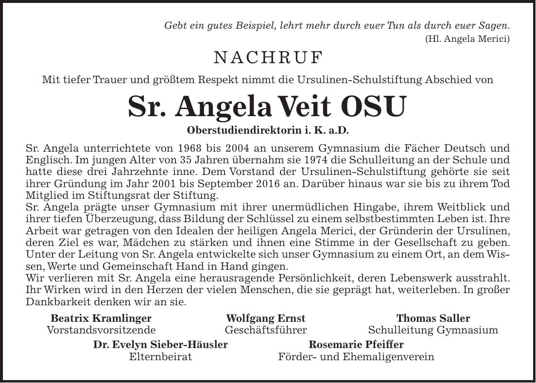 Gebt ein gutes Beispiel, lehrt mehr durch euer Tun als durch euer Sagen. (Hl. Angela Merici) NACHRUF Mit tiefer Trauer und größtem Respekt nimmt die Ursulinen-Schulstiftung Abschied von Sr. Angela Veit OSU Oberstudiendirektorin i. K. a.D. Sr. Angela unterrichtete von 1968 bis 2004 an unserem Gymnasium die Fächer Deutsch und Englisch. Im jungen Alter von 35 Jahren übernahm sie 1974 die Schulleitung an der Schule und hatte diese drei Jahrzehnte inne. Dem Vorstand der Ursulinen-Schulstiftung gehörte sie seit ihrer Gründung im Jahr 2001 bis September 2016 an. Darüber hinaus war sie bis zu ihrem Tod Mitglied im Stiftungsrat der Stiftung. Sr. Angela prägte unser Gymnasium mit ihrer unermüdlichen Hingabe, ihrem Weitblick und ihrer tiefen Überzeugung, dass Bildung der Schlüssel zu einem selbstbestimmten Leben ist. Ihre Arbeit war getragen von den Idealen der heiligen Angela Merici, der Gründerin der Ursulinen, deren Ziel es war, Mädchen zu stärken und ihnen eine Stimme in der Gesellschaft zu geben. Unter der Leitung von Sr. Angela entwickelte sich unser Gymnasium zu einem Ort, an dem Wissen, Werte und Gemeinschaft Hand in Hand gingen. Wir verlieren mit Sr. Angela eine herausragende Persönlichkeit, deren Lebenswerk ausstrahlt. Ihr Wirken wird in den Herzen der vielen Menschen, die sie geprägt hat, weiterleben. In großer Dankbarkeit denken wir an sie. Beatrix Kramlinger Wolfgang Ernst Thomas Saller Vorstandsvorsitzende Geschäftsführer Schulleitung Gymnasium Dr. Evelyn Sieber-Häusler Rosemarie Pfeiffer Elternbeirat Förder- und Ehemaligenverein