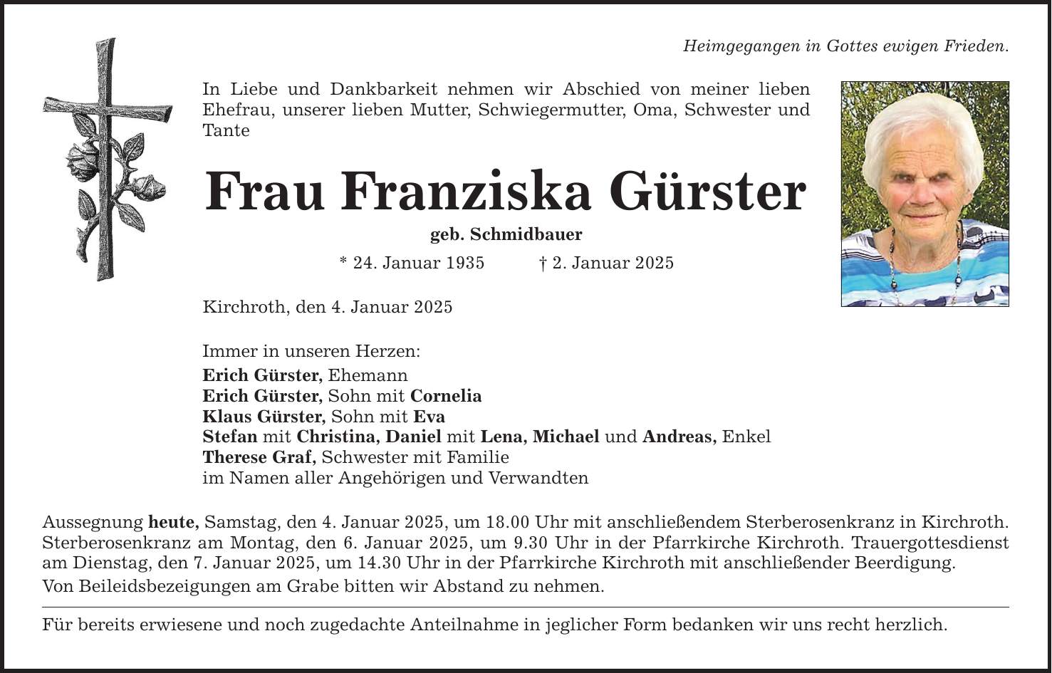 Heimgegangen in Gottes ewigen Frieden. In Liebe und Dankbarkeit nehmen wir Abschied von meiner lieben Ehefrau, unserer lieben Mutter, Schwiegermutter, Oma, Schwester und Tante Frau Franziska Gürster geb. Schmidbauer * 24. Januar 1935 _ 2. Januar 2025 Kirchroth, den 4. Januar 2025 Immer in unseren Herzen: Erich Gürster, Ehemann Erich Gürster, Sohn mit Cornelia Klaus Gürster, Sohn mit Eva Stefan mit Christina, Daniel mit Lena, Michael und Andreas, Enkel Therese Graf, Schwester mit Familie im Namen aller Angehörigen und Verwandten Aussegnung heute, Samstag, den 4. Januar 2025, um 18.00 Uhr mit anschließendem Sterberosenkranz in Kirchroth. Sterberosenkranz am Montag, den 6. Januar 2025, um 9.30 Uhr in der Pfarrkirche Kirchroth. Trauergottesdienst am Dienstag, den 7. Januar 2025, um 14.30 Uhr in der Pfarrkirche Kirchroth mit anschließender Beerdigung. Von Beileidsbezeigungen am Grabe bitten wir Abstand zu nehmen. Für bereits erwiesene und noch zugedachte Anteilnahme in jeglicher Form bedanken wir uns recht herzlich.