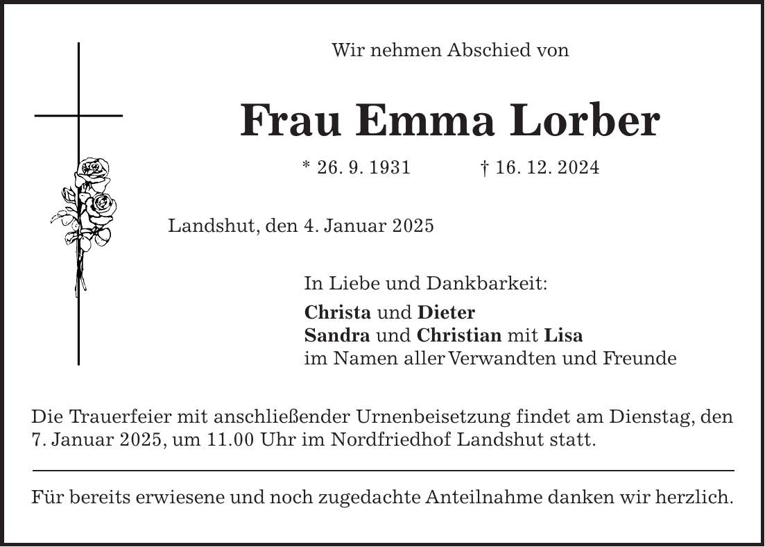 Wir nehmen Abschied von Frau Emma Lorber * 26. 9. 1931 + 16. 12. 2024 Landshut, den 4. Januar 2025 In Liebe und Dankbarkeit: Christa und Dieter Sandra und Christian mit Lisa im Namen aller Verwandten und Freunde Die Trauerfeier mit anschließender Urnenbeisetzung findet am Dienstag, den 7. Januar 2025, um 11.00 Uhr im Nordfriedhof Landshut statt. Für bereits erwiesene und noch zugedachte Anteilnahme danken wir herzlich.