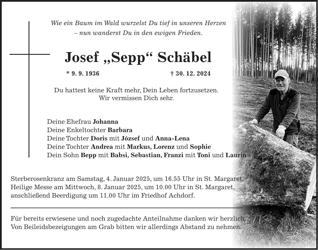 Wie ein Baum im Wald wurzelst Du tief in unseren Herzen - nun wanderst Du in den ewigen Frieden. Josef 'Sepp' Schäbel * 9. 9. 1936 + 30. 12. 2024 Du hattest keine Kraft mehr, Dein Leben fortzusetzen. Wir vermissen Dich sehr. Deine Ehefrau Johanna Deine Enkeltochter Barbara Deine Tochter Doris mit József und Anna-Lena Deine Tochter Andrea mit Markus, Lorenz und Sophie Dein Sohn Bepp mit Babsi, Sebastian, Franzi mit Toni und Laurin Sterberosenkranz am Samstag, 4. Januar 2025, um 16.55 Uhr in St. Margaret, Heilige Messe am Mittwoch, 8. Januar 2025, um 10.00 Uhr in St. Margaret, anschließend Beerdigung um 11.00 Uhr im Friedhof Achdorf. Für bereits erwiesene und noch zugedachte Anteilnahme danken wir herzlich. Von Beileidsbezeigungen am Grab bitten wir allerdings Abstand zu nehmen.