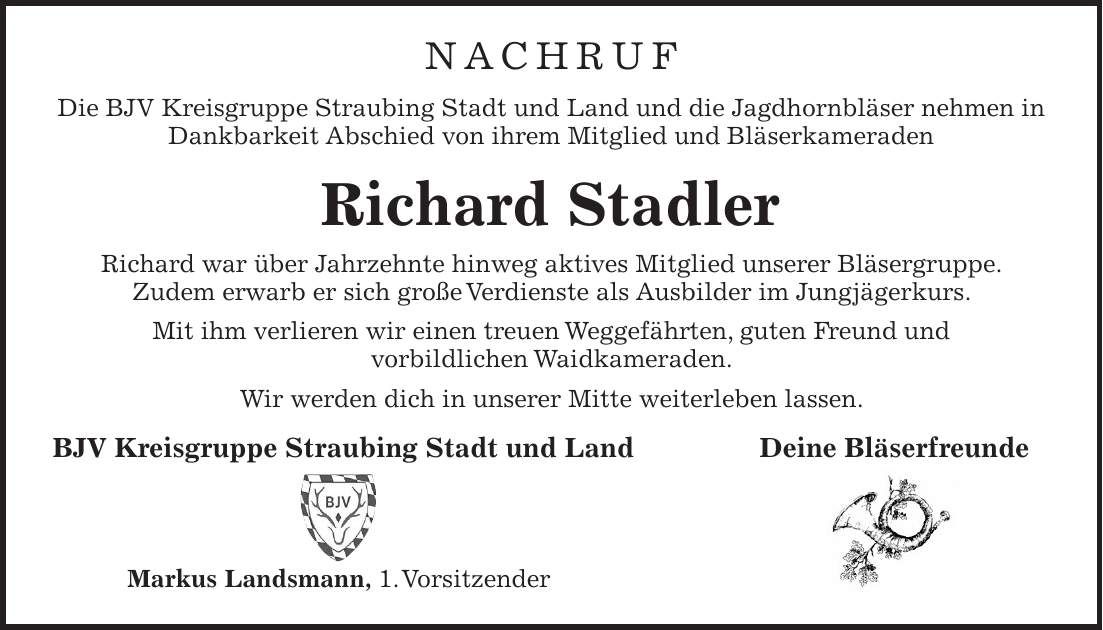 NACHRUF Die BJV Kreisgruppe Straubing Stadt und Land und die Jagdhornbläser nehmen in Dankbarkeit Abschied von ihrem Mitglied und Bläserkameraden Richard Stadler Richard war über Jahrzehnte hinweg aktives Mitglied unserer Bläsergruppe. Zudem erwarb er sich große Verdienste als Ausbilder im Jungjägerkurs. Mit ihm verlieren wir einen treuen Weggefährten, guten Freund und vorbildlichen Waidkameraden. Wir werden dich in unserer Mitte weiterleben lassen. BJV Kreisgruppe Straubing Stadt und Land Deine Bläserfreunde Markus Landsmann, 1. Vorsitzender Nachruf Die BJV Kreisgruppe Straubing Stadt und Land und die Jagdhornbläser nehmen in Dankbarkeit Abschied von ihrem Mitglied und Bläserkameraden Richard Stadler Richard war über Jahrzehnte hinweg aktives Mitglied unserer Bläsergruppe. Zudem erwarb er sich große Verdienste als Ausbilder im Jungjägerkurs. Mit ihm verlieren wir einen treuen Weggefährten, guten Freund und vorbildlichen Waidkameraden. Wir werden dich in unserer Mitte weiterleben lassen. BJV Kreisgruppe Straubing Stadt und Land Deine Bläserfreunde Bild Horn 1. Vorsitzender Markus Landsmann 